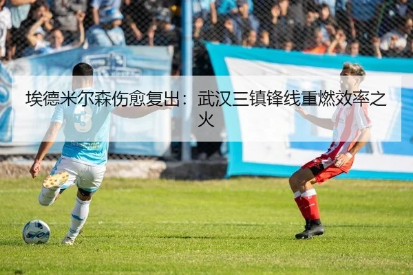 埃德米尔森伤愈复出：武汉三镇锋线重燃效率之火